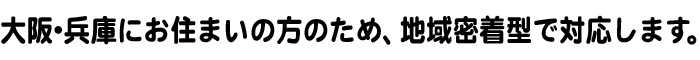 大阪・兵庫にお住まいの方のため、地域密着型で対応します。