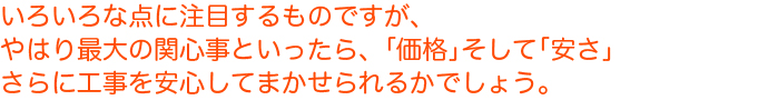 いろいろな点に注目するものですが、やはり最大の関心事といったら、「価格」そして「安さ」さらに工事を安心してまかせられるかでしょう。