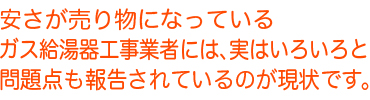 安さが売り物となっているガス給湯器工事業者には、実はいろいろと問題点も報告されているのが現状です。