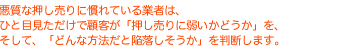 悪質な押し売りに慣れている業者は、ひと目見ただけで顧客が「押し売りに弱いかどうか」を。そして、「どんな方法だと陥落しそうか」を判断します。