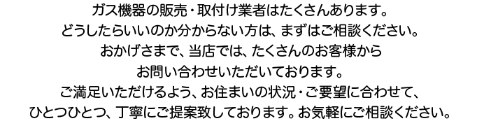 ガス機器の販売・取付け業者はたくさんあります。どうしたらいいのか分からない方は、まずはご相談ください。